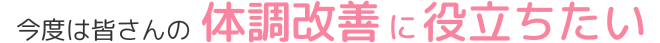 今度は皆さんの体調改善に役立ちたい